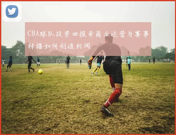 CBA球队投资回报率商业运营与赛事转播如何创造利润