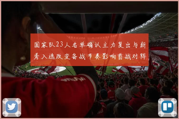 国家队23人名单确认主力复出与新秀入选改变备战节奏影响首战对阵策略