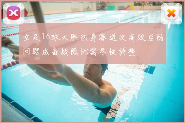 女足16球大胜热身赛进攻高效后防问题成备战隐忧需尽快调整