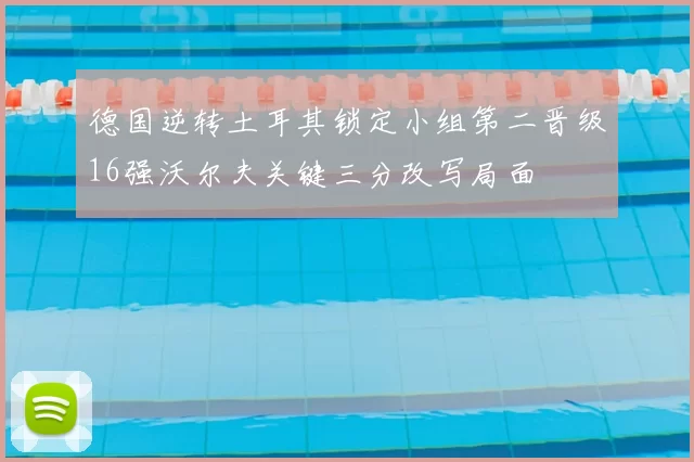 德国逆转土耳其锁定小组第二晋级16强沃尔夫关键三分改写局面