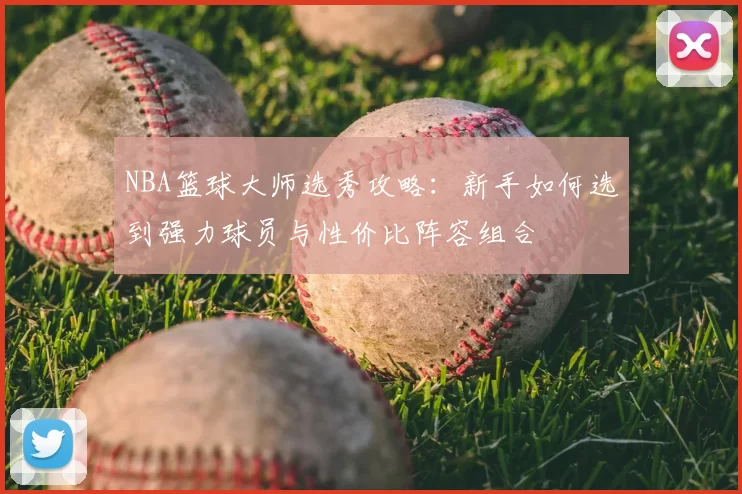 NBA篮球大师选秀攻略:新手如何选到强力球员与性价比阵容组合