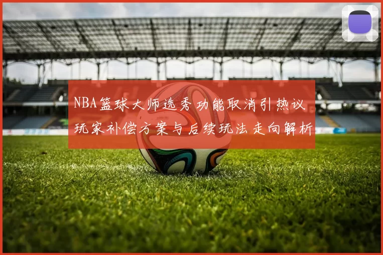 NBA篮球大师选秀功能取消引热议 玩家补偿方案与后续玩法走向解析