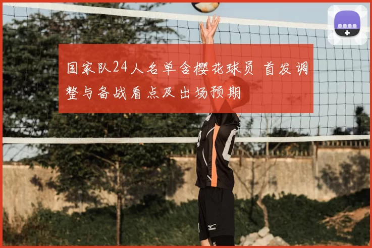 国家队24人名单含樱花球员 首发调整与备战看点及出场预期