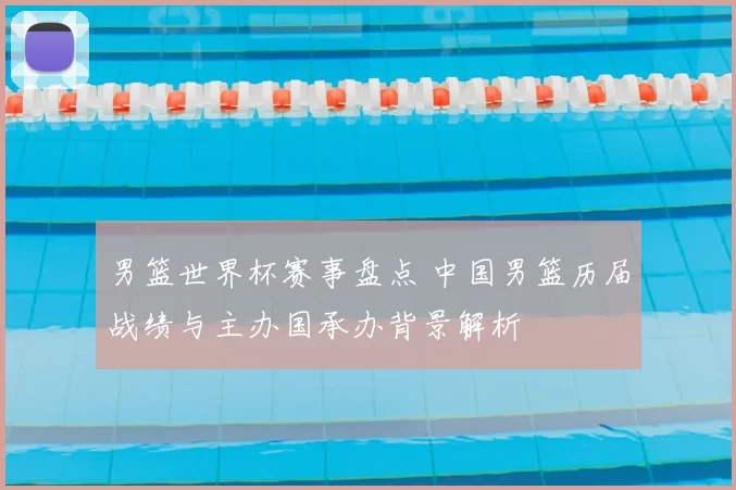 男篮世界杯赛事盘点 中国男篮历届战绩与主办国承办背景解析