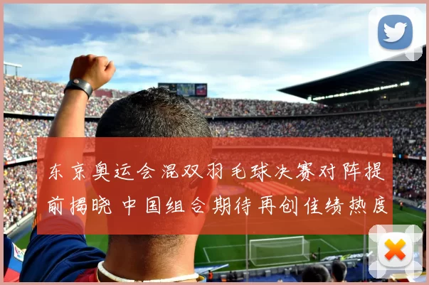 东京奥运会混双羽毛球决赛对阵提前揭晓 中国组合期待再创佳绩热度