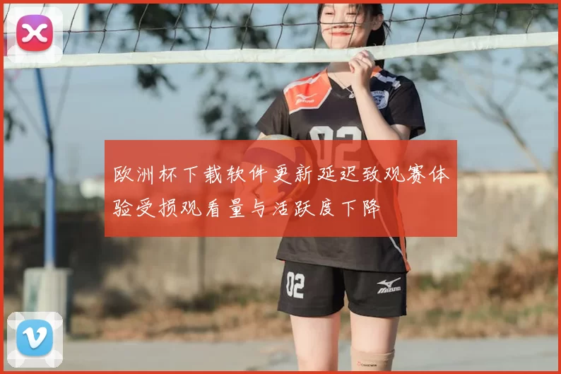 欧洲杯下载软件更新延迟致观赛体验受损观看量与活跃度下降