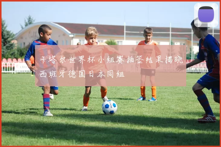 卡塔尔世界杯小组赛抽签结果揭晓西班牙德国日本同组