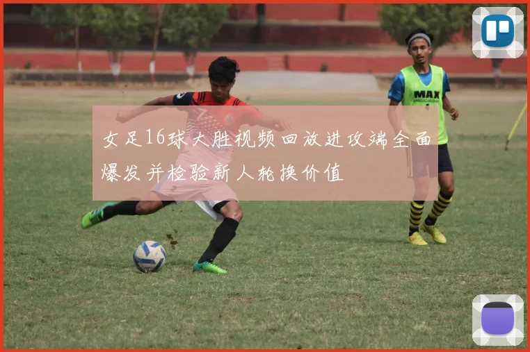 女足16球大胜视频回放进攻端全面爆发并检验新人轮换价值