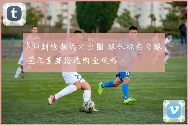 NBA刺绣潮流火出圈 球队标志与球星元素穿搭选购全攻略