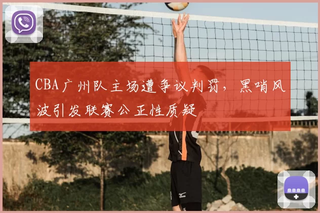 CBA广州队主场遭争议判罚,黑哨风波引发联赛公正性质疑