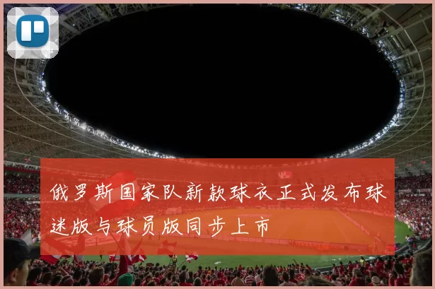 俄罗斯国家队新款球衣正式发布球迷版与球员版同步上市