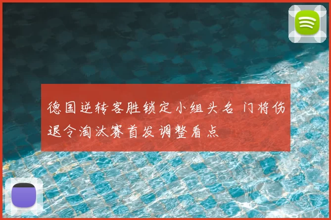 德国逆转客胜锁定小组头名 门将伤退令淘汰赛首发调整看点