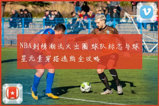 NBA刺绣潮流火出圈 球队标志与球星元素穿搭选购全攻略