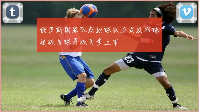 俄罗斯国家队新款球衣正式发布球迷版与球员版同步上市