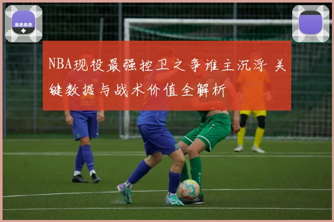 NBA现役最强控卫之争谁主沉浮 关键数据与战术价值全解析