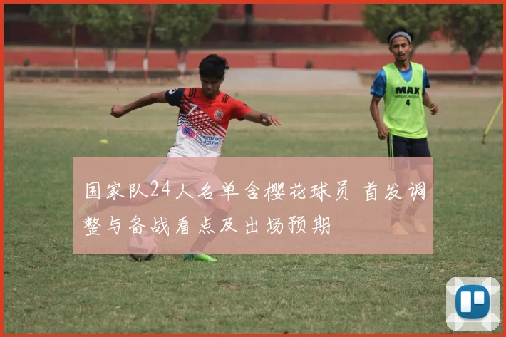 国家队24人名单含樱花球员 首发调整与备战看点及出场预期