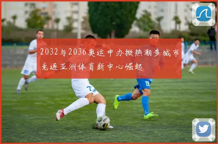 2032与2036奥运申办掀热潮多城市竞逐亚洲体育新中心崛起