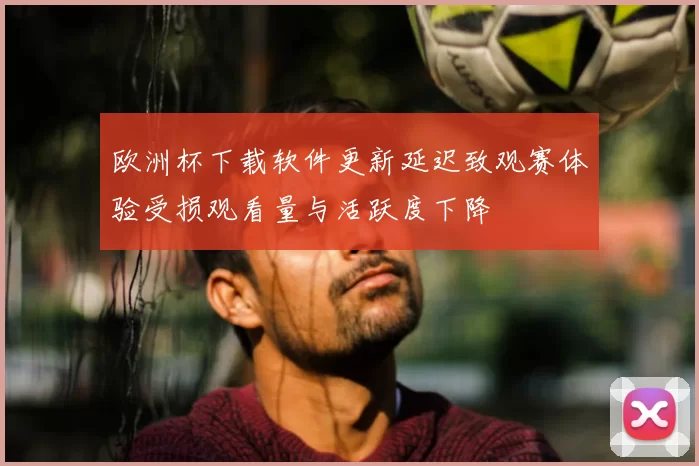 欧洲杯下载软件更新延迟致观赛体验受损观看量与活跃度下降