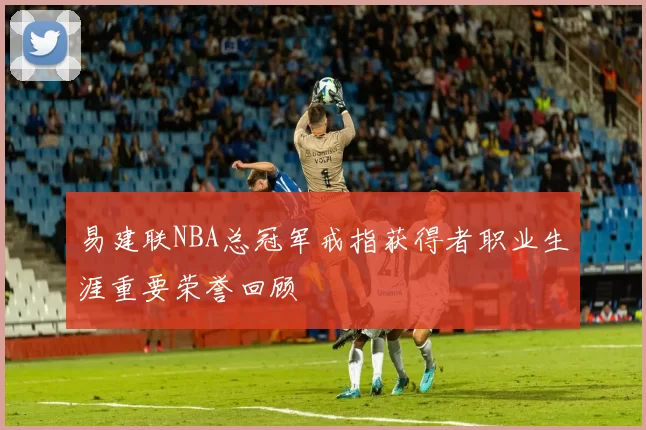 易建联NBA总冠军戒指获得者职业生涯重要荣誉回顾
