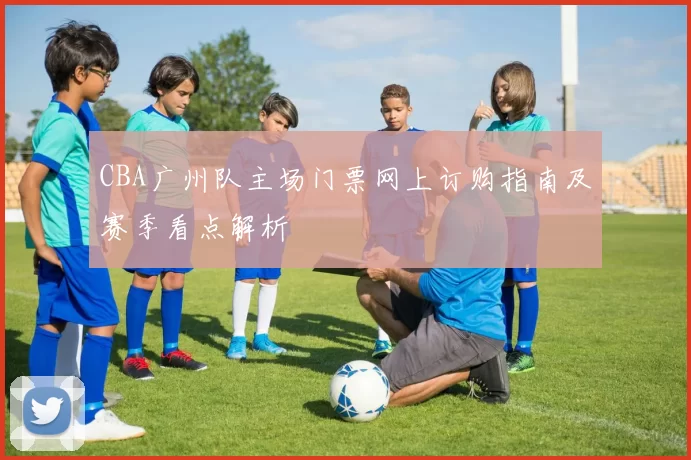 CBA广州队主场门票网上订购指南及赛季看点解析