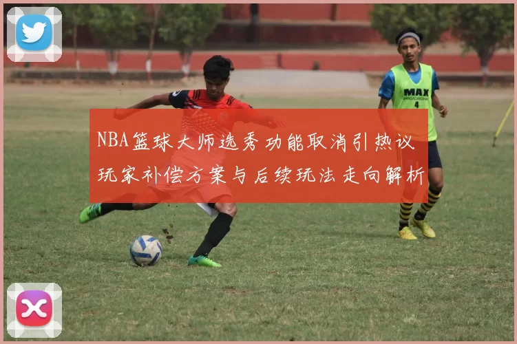 NBA篮球大师选秀功能取消引热议 玩家补偿方案与后续玩法走向解析