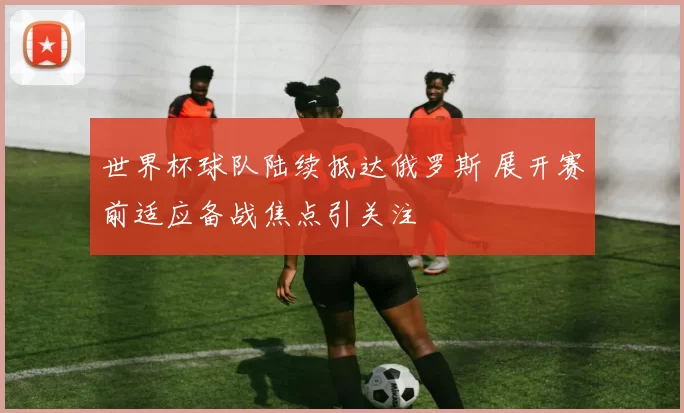 世界杯球队陆续抵达俄罗斯 展开赛前适应备战焦点引关注