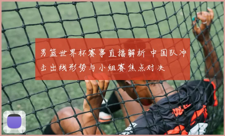 男篮世界杯赛事直播解析 中国队冲击出线形势与小组赛焦点对决