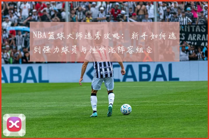 NBA篮球大师选秀攻略:新手如何选到强力球员与性价比阵容组合