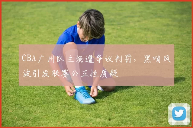 CBA广州队主场遭争议判罚,黑哨风波引发联赛公正性质疑