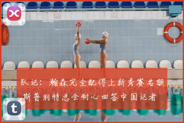 队记:瀚森完全配得上新秀赛名额 斯普利特总会耐心回答中国记者