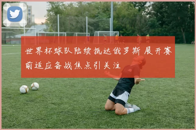 世界杯球队陆续抵达俄罗斯 展开赛前适应备战焦点引关注