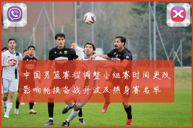 中国男篮赛程调整小组赛时间更改影响轮换备战并波及热身赛名单