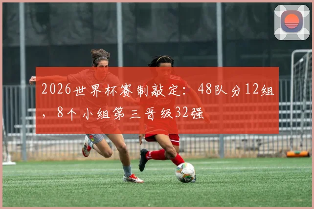 2026世界杯赛制敲定:48队分12组,8个小组第三晋级32强