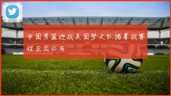 中国男篮迎战美国梦之队揭幕战赛程正式公布