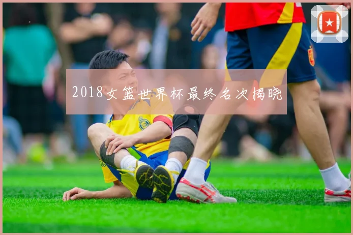 2018女篮世界杯最终名次揭晓